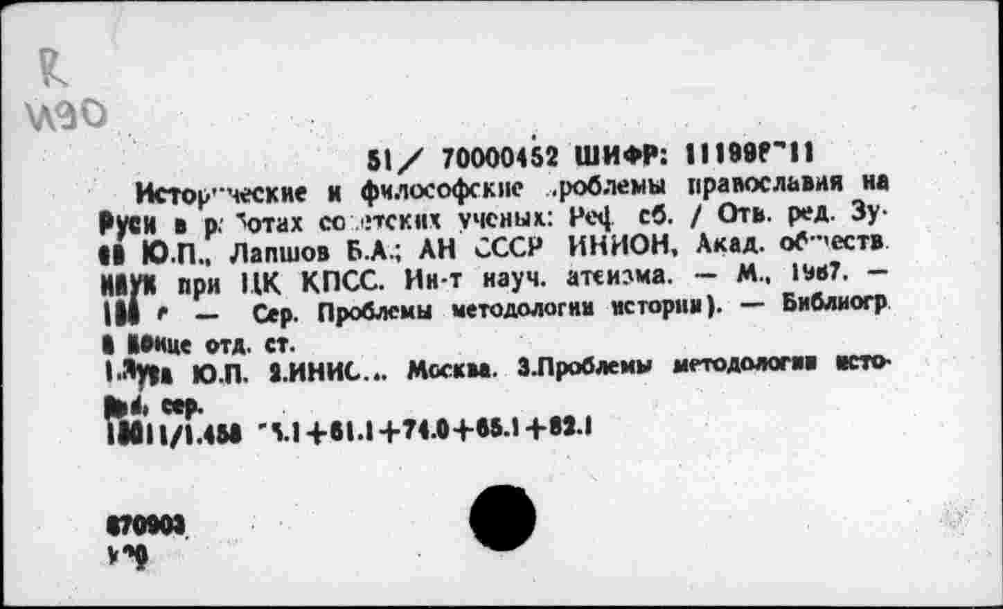 ﻿к
\лэо
51/ 70000452 ШИФР; II 1996'11
Истор-ческне и философские .роблемы православия на РУСИ в р. ^отах со лпских ученых: РеЦ св- / Отв- ред' 3У’ •I Ю.П., Лапшов Б.А.; АН СССР ИНИОН, Акад, обществ ИЙУХ при ПК КПСС. Ин-т науч, атеизма. - М.. 1*в7. -III г — Сер. Проблемы методологии истории). — Библиогр I ВОице отд. ст.
|.Луц Ю.П. 2.ИНИС... Москва. З.Проблемы методологии исто-
•011/1.4Ы '51 +91.1 +74.0+95.1 +92.1
070909